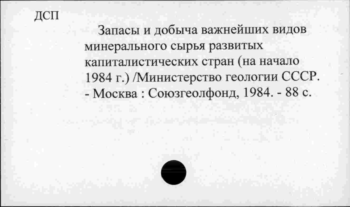 ﻿ДСП
Запасы и добыча важнейших видов минерального сырья развитых капиталистических стран (на начало 1984 г.) /Министерство геологии СССР. - Москва : Союзгеолфонд, 1984. - 88 с.